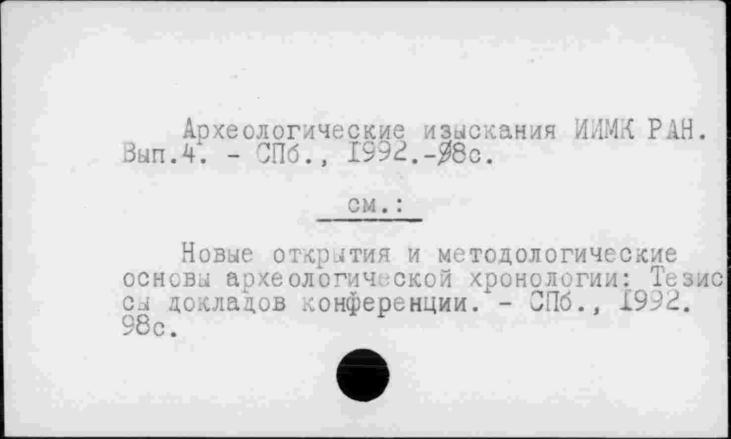 ﻿Археологические изыскания ИЛМК РАН.
Вып.4. - СПб., 1992.-Я8с.
см. :
Новые открытия и методологические основы археологической хронологии: Тезис сы докладов конференции/- СПб., 1992. 98с.